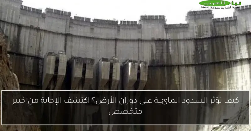 كيف تؤثر السدود المائية على دوران الأرض؟ اكتشف الإجابة من خبير متخصص
