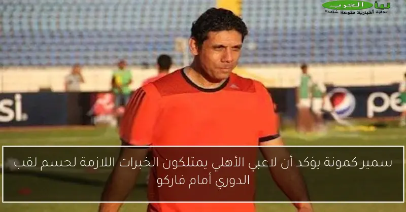 سمير كمونة يؤكد أن لاعبي الأهلي يمتلكون الخبرات اللازمة لحسم لقب الدوري أمام فاركو