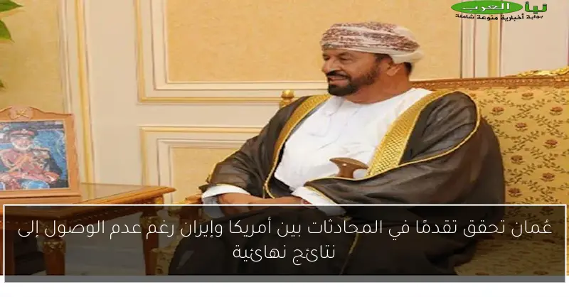 عُمان تحقق تقدمًا في المحادثات بين أمريكا وإيران رغم عدم الوصول إلى نتائج نهائية