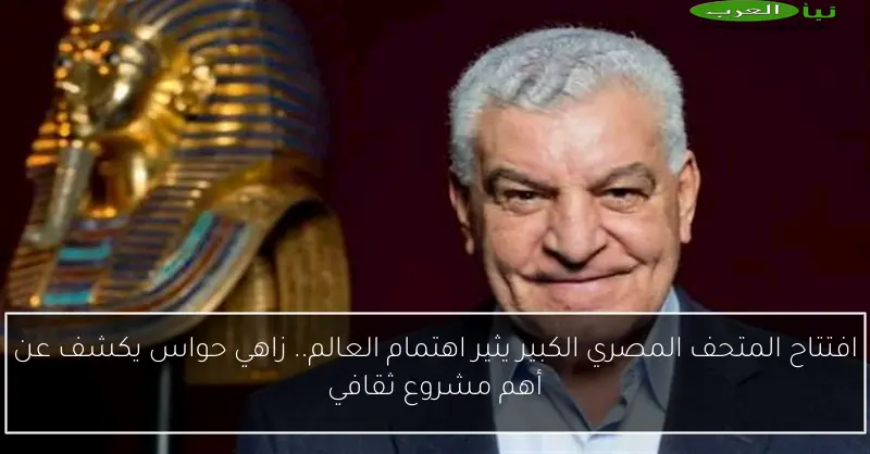 افتتاح المتحف المصري الكبير يثير اهتمام العالم.. زاهي حواس يكشف عن أهم مشروع ثقافي