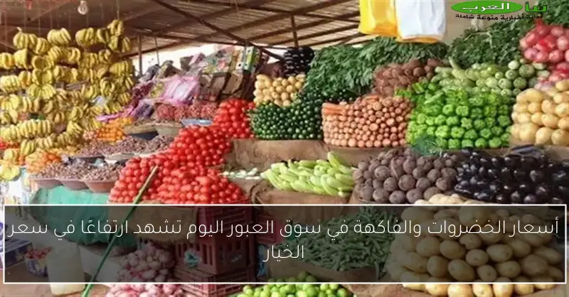 أسعار الخضروات والفاكهة في سوق العبور اليوم تشهد ارتفاعًا في سعر الخيار