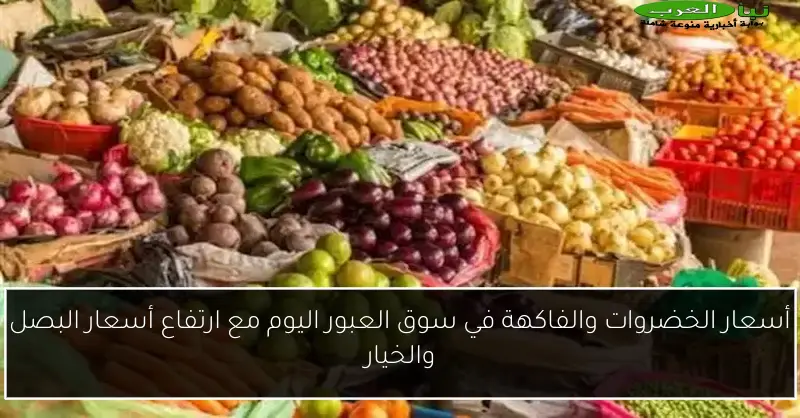 أسعار الخضروات والفاكهة في سوق العبور اليوم مع ارتفاع أسعار البصل والخيار