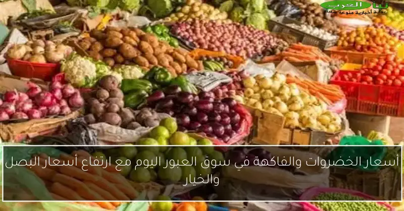 أسعار الخضروات والفاكهة في سوق العبور اليوم مع ارتفاع أسعار البصل والخيار