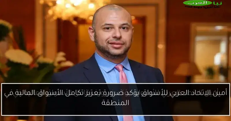 أمين الاتحاد العربي للأسواق يؤكد ضرورة تعزيز تكامل الأسواق المالية في المنطقة