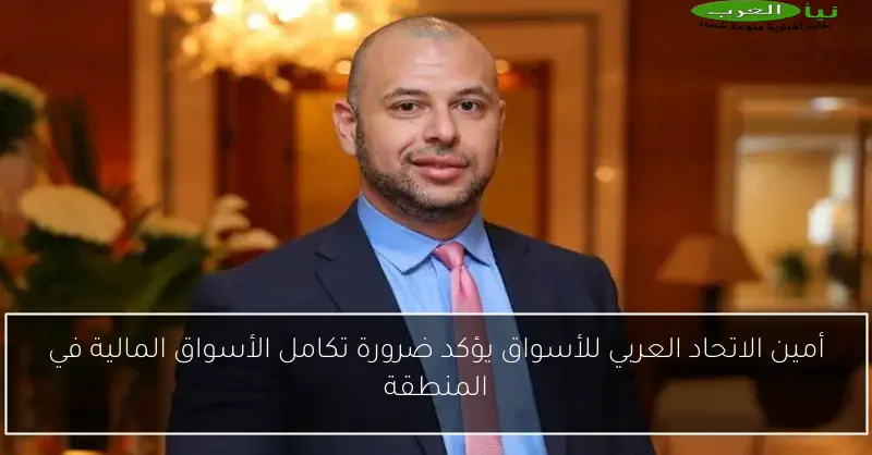 أمين الاتحاد العربي للأسواق يؤكد ضرورة تكامل الأسواق المالية في المنطقة