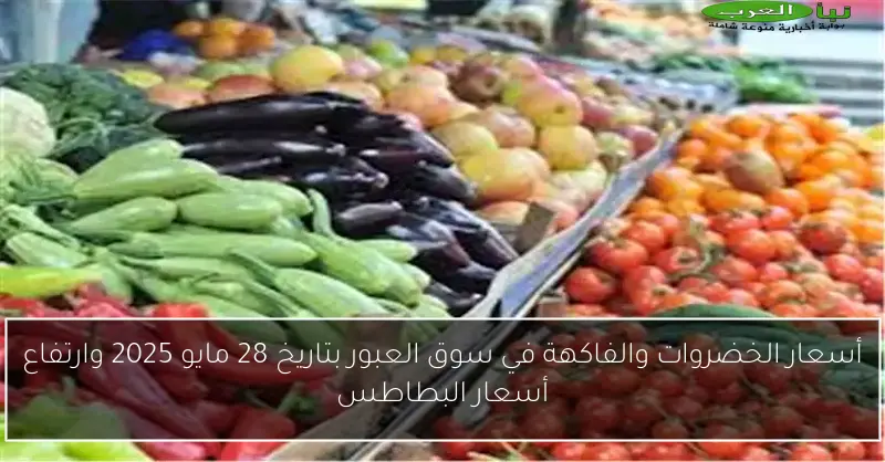 أسعار الخضروات والفاكهة في سوق العبور بتاريخ 28 مايو 2025 وارتفاع أسعار البطاطس