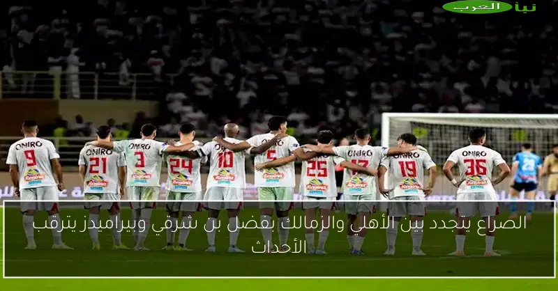 الصراع يتجدد بين الأهلي والزمالك بفضل بن شرقي وبيراميدز يترقب الأحداث