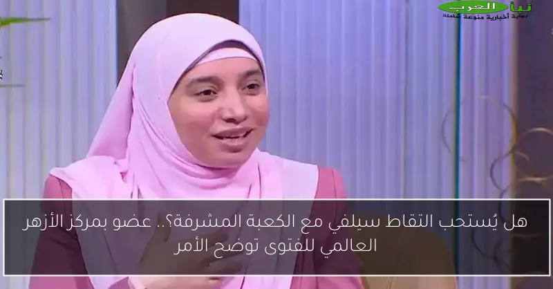 هل يُستحب التقاط سيلفي مع الكعبة المشرفة؟.. عضو بمركز الأزهر العالمي للفتوى توضح الأمر