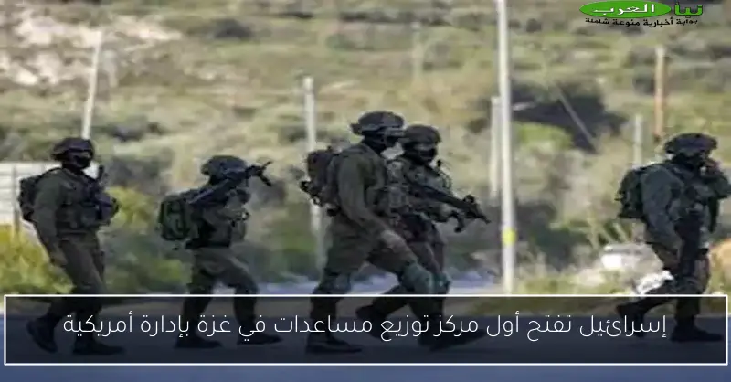 إسرائيل تفتح أول مركز توزيع مساعدات في غزة بإدارة أمريكية
