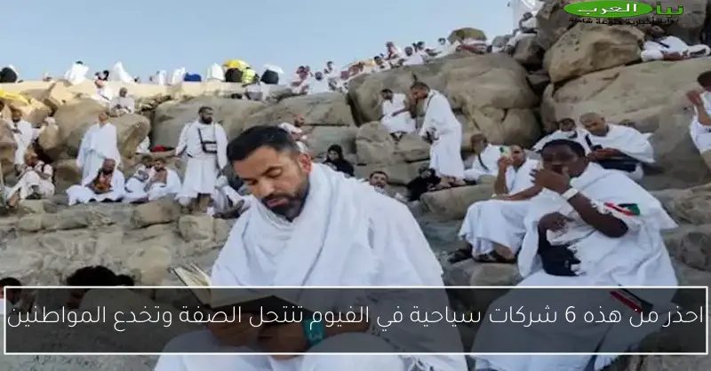 احذر من هذه 6 شركات سياحية في الفيوم تنتحل الصفة وتخدع المواطنين