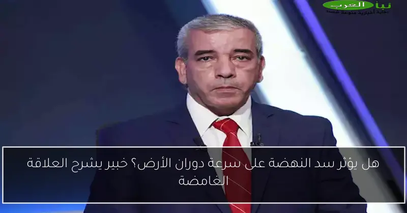هل يؤثر سد النهضة على سرعة دوران الأرض؟ خبير يشرح العلاقة الغامضة