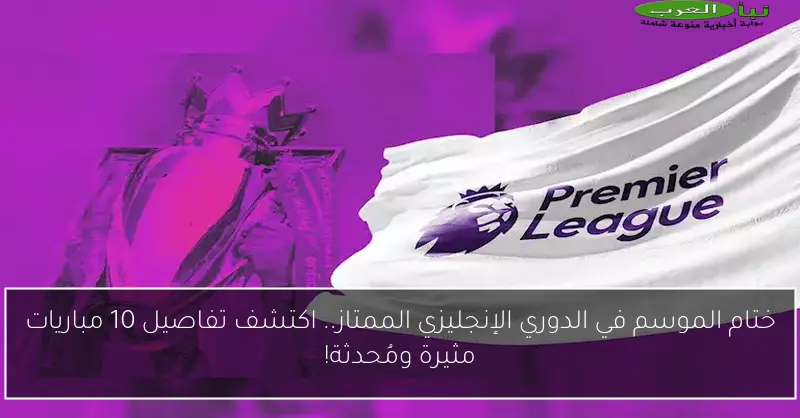 ختام الموسم في الدوري الإنجليزي الممتاز.. اكتشف تفاصيل 10 مباريات مثيرة ومُحدثة!