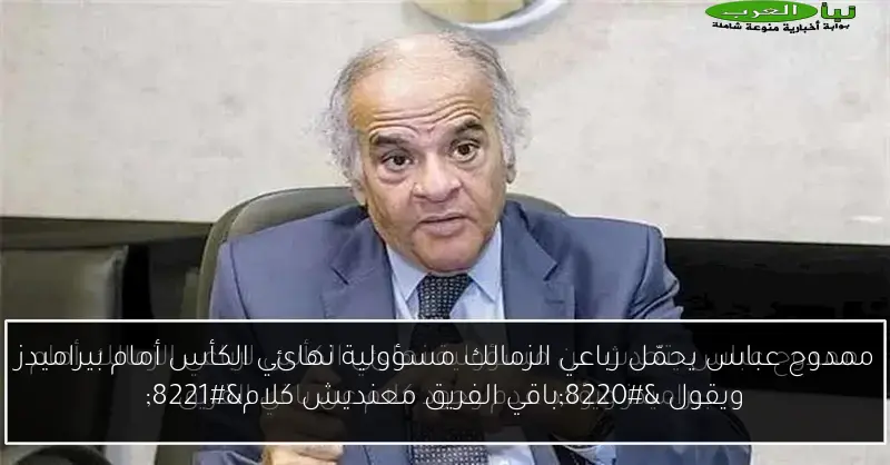 ممدوح عباس يحمّل رباعي الزمالك مسؤولية نهائي الكأس أمام بيراميدز ويقول “باقي الفريق معنديش كلام”