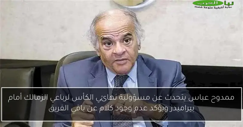 ممدوح عباس يتحدث عن مسؤولية نهائي الكأس لرباعي الزمالك أمام بيراميدز ويؤكد عدم وجود كلام عن باقي الفريق