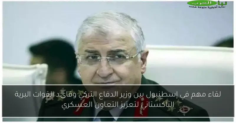 لقاء مهم في إسطنبول بين وزير الدفاع التركي وقائد القوات البرية الباكستاني لتعزيز التعاون العسكري
