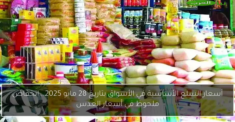 أسعار السلع الأساسية في الأسواق بتاريخ 28 مايو 2025.. انخفاض ملحوظ في أسعار العدس