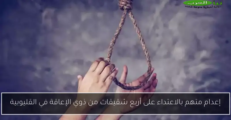 إعدام متهم بالاعتداء على أربع شقيقات من ذوي الإعاقة في القليوبية