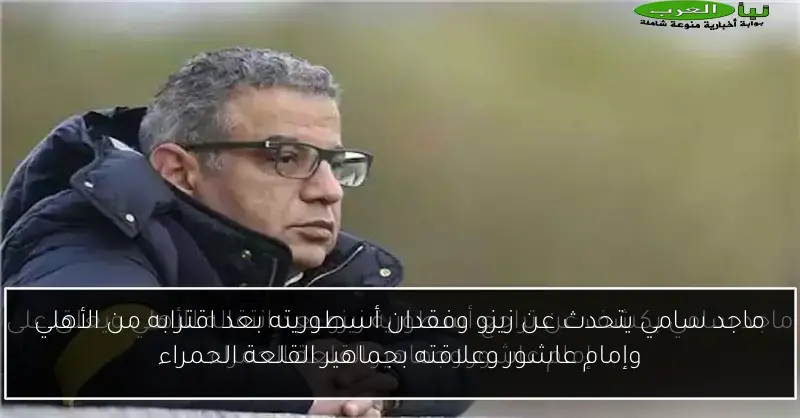 ماجد سامي يتحدث عن زيزو وفقدان أسطوريته بعد اقترابه من الأهلي وإمام عاشور وعلاقته بجماهير القلعة الحمراء