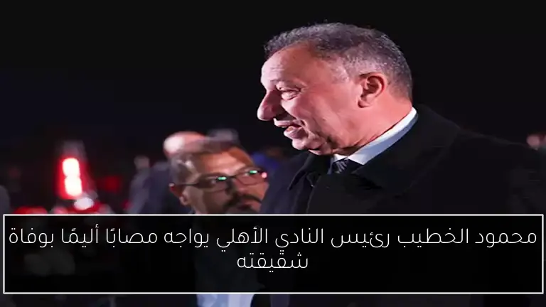 محمود الخطيب رئيس النادي الأهلي يواجه مصابًا أليمًا بوفاة شقيقته
