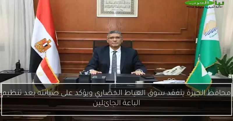 محافظ الجيزة يتفقد سوق العياط الحضاري ويؤكد على صيانته بعد تنظيم الباعة الجائلين