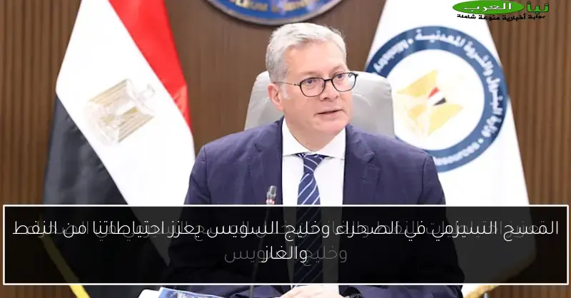 المسح السيزمي في الصحراء وخليج السويس يعزز احتياطاتنا من النفط والغاز