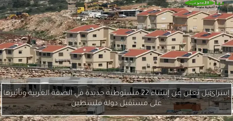 إسرائيل تعلن عن إنشاء 22 مستوطنة جديدة في الضفة الغربية وتأثيرها على مستقبل دولة فلسطين