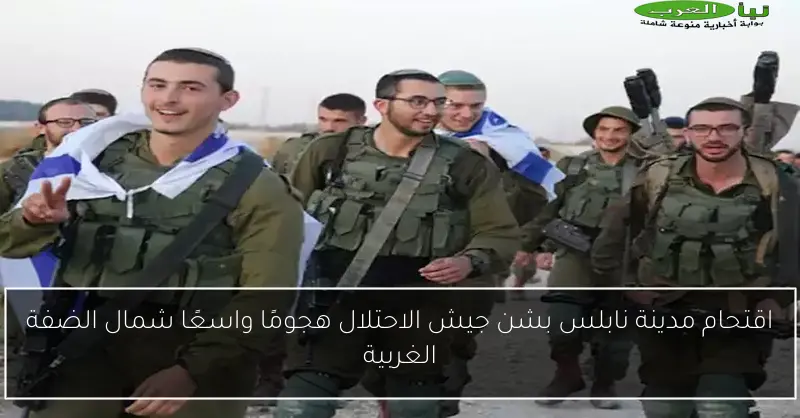 اقتحام مدينة نابلس بشن جيش الاحتلال هجومًا واسعًا شمال الضفة الغربية