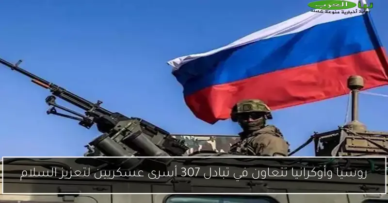 روسيا وأوكرانيا تتعاون في تبادل 307 أسرى عسكريين لتعزيز السلام