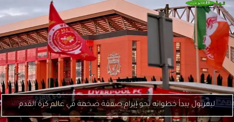 ليفربول يبدأ خطواته نحو إبرام صفقة ضخمة في عالم كرة القدم
