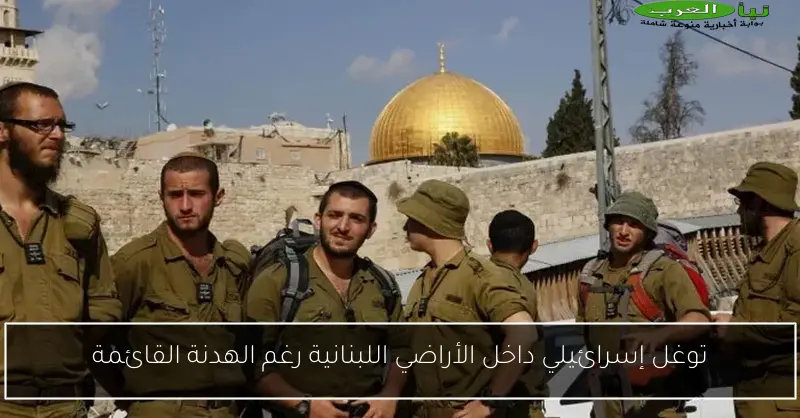 توغل إسرائيلي داخل الأراضي اللبنانية رغم الهدنة القائمة