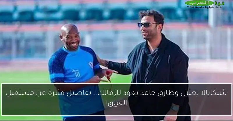 شيكابالا يعتزل وطارق حامد يعود للزمالك.. تفاصيل مثيرة عن مستقبل الفريق!