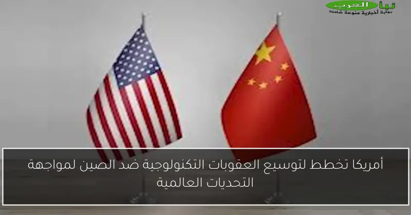 أمريكا تخطط لتوسيع العقوبات التكنولوجية ضد الصين لمواجهة التحديات العالمية