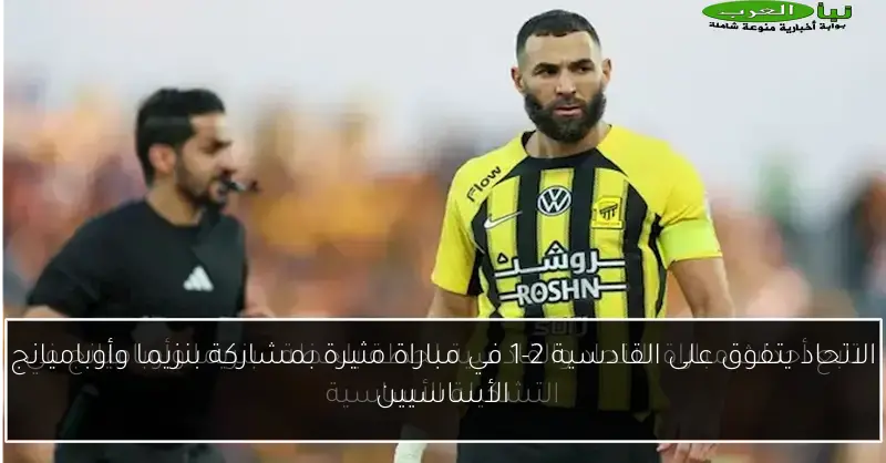 الاتحاد يتفوق على القادسية 2-1 في مباراة مثيرة بمشاركة بنزيما وأوباميانج الأساسيين