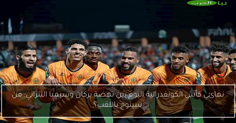 نهائي كأس الكونفدرالية اليوم بين نهضة بركان وسيمبا التنزاني: من سيتوج باللقب؟