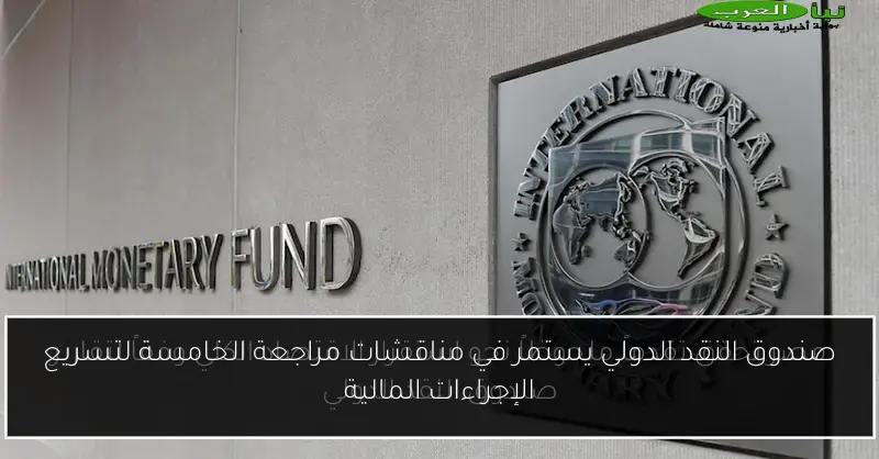 صندوق النقد الدولي يستمر في مناقشات مراجعة الخامسة لتسريع الإجراءات المالية