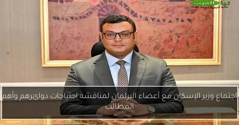 اجتماع وزير الإسكان مع أعضاء البرلمان لمناقشة احتياجات دوائرهم وأهم المطالب