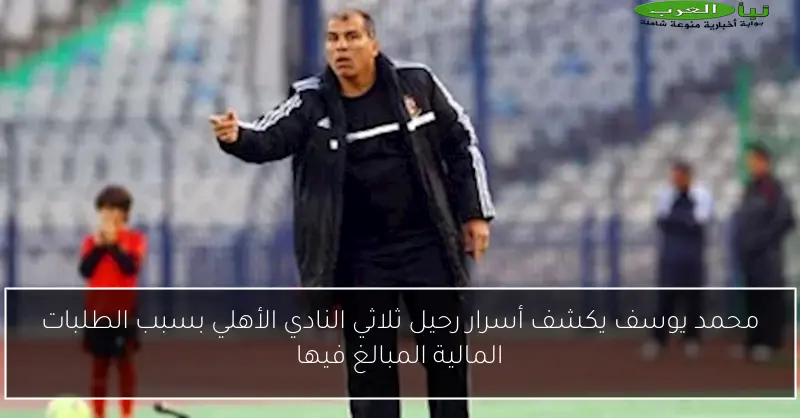 محمد يوسف يكشف أسرار رحيل ثلاثي النادي الأهلي بسبب الطلبات المالية المبالغ فيها