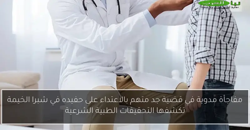 مفاجأة مدوية في قضية جد متهم بالاعتداء على حفيده في شبرا الخيمة تكشفها التحقيقات الطبية الشرعية
