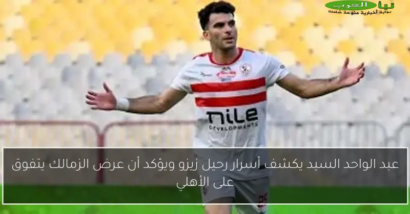 عبد الواحد السيد يكشف أسرار رحيل زيزو ويؤكد أن عرض الزمالك يتفوق على الأهلي