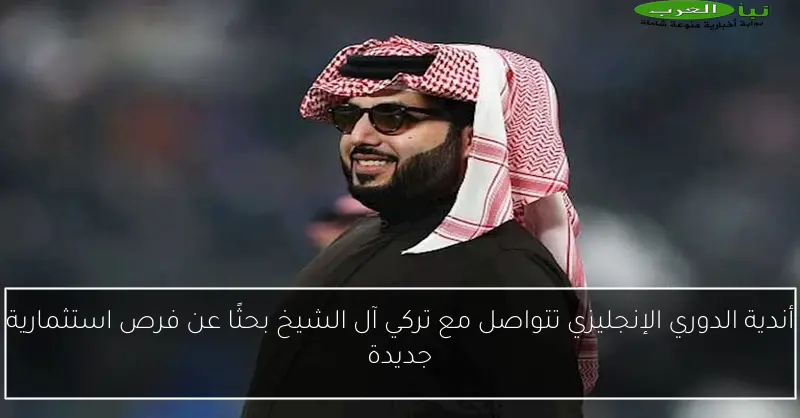 أندية الدوري الإنجليزي تتواصل مع تركي آل الشيخ بحثًا عن فرص استثمارية جديدة
