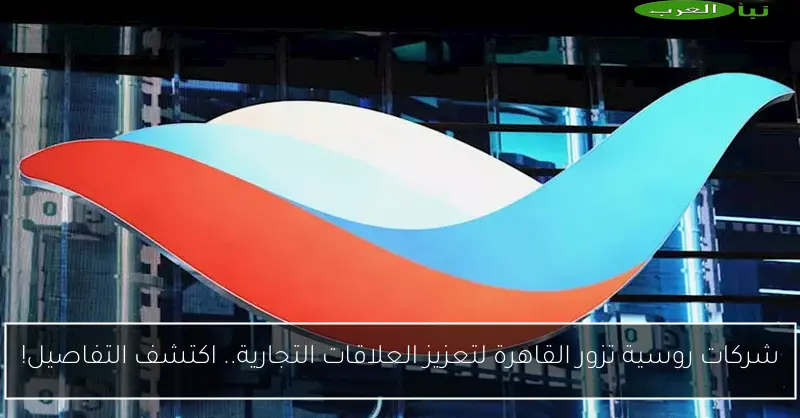 شركات روسية تزور القاهرة لتعزيز العلاقات التجارية.. اكتشف التفاصيل!
