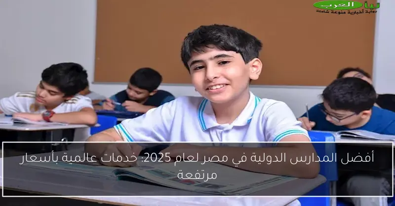 أفضل المدارس الدولية في مصر لعام 2025: خدمات عالمية بأسعار مرتفعة