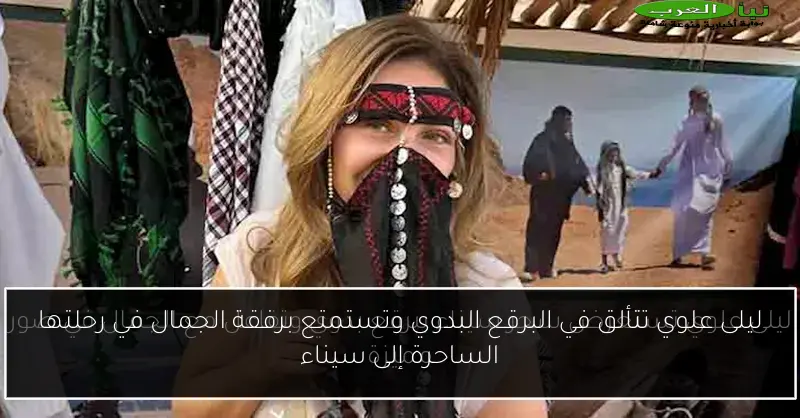 ليلى علوي تتألق في البرقع البدوي وتستمتع برفقة الجمال في رحلتها الساحرة إلى سيناء