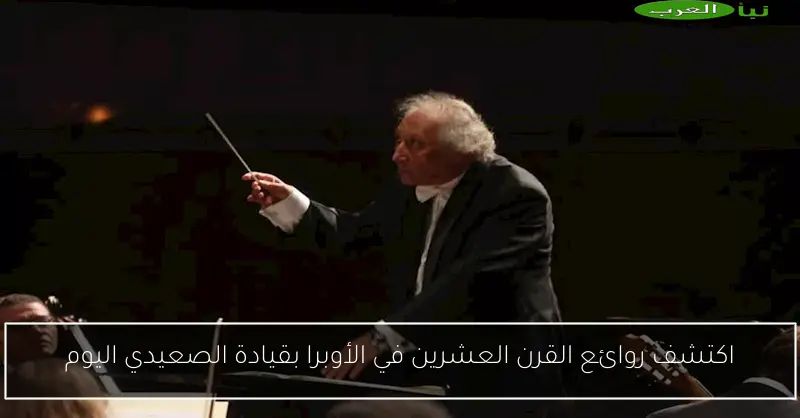 اكتشف روائع القرن العشرين في الأوبرا بقيادة الصعيدي اليوم