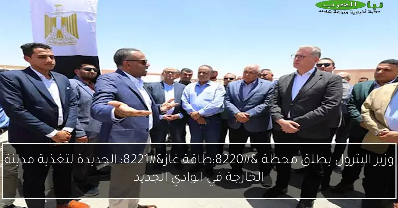 وزير البترول يطلق محطة “طاقة غاز” الجديدة لتغذية مدينة الخارجة في الوادي الجديد