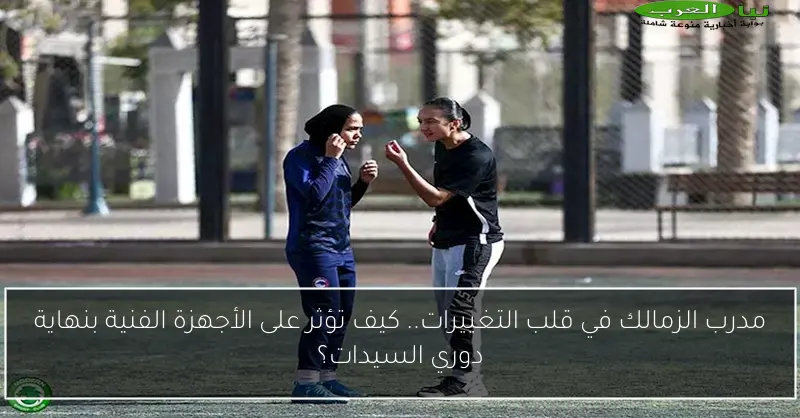 مدرب الزمالك في قلب التغييرات.. كيف تؤثر على الأجهزة الفنية بنهاية دوري السيدات؟