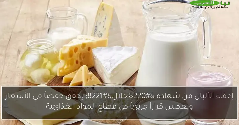 إعفاء الألبان من شهادة “حلال” يحقق خفضاً في الأسعار ويعكس قراراً جريئاً في قطاع المواد الغذائية