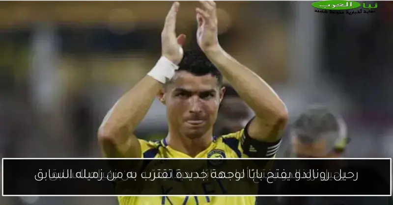 رحيل رونالدو يفتح بابًا لوجهة جديدة تقترب به من زميله السابق