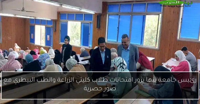 رئيس جامعة بنها يزور امتحانات طلاب كليتي الزراعة والطب البيطري مع صور حصرية