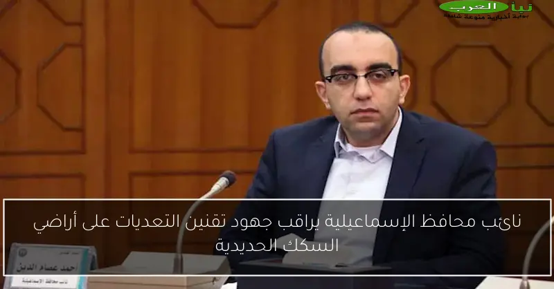 نائب محافظ الإسماعيلية يراقب جهود تقنين التعديات على أراضي السكك الحديدية